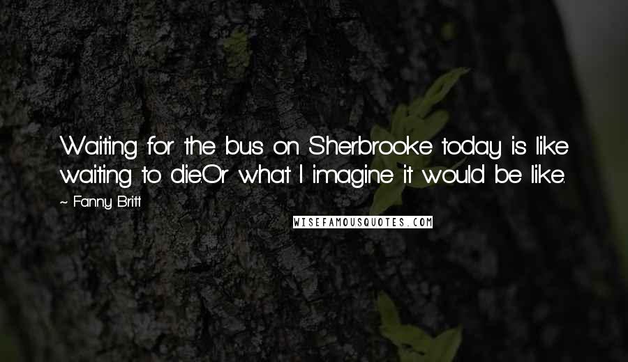 Fanny Britt Quotes: Waiting for the bus on Sherbrooke today is like waiting to die.Or what I imagine it would be like.