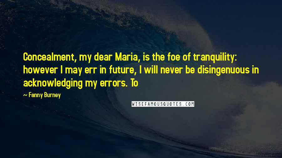 Fanny Burney Quotes: Concealment, my dear Maria, is the foe of tranquility: however I may err in future, I will never be disingenuous in acknowledging my errors. To