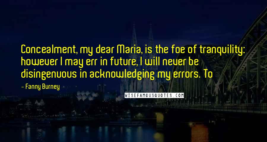 Fanny Burney Quotes: Concealment, my dear Maria, is the foe of tranquility: however I may err in future, I will never be disingenuous in acknowledging my errors. To