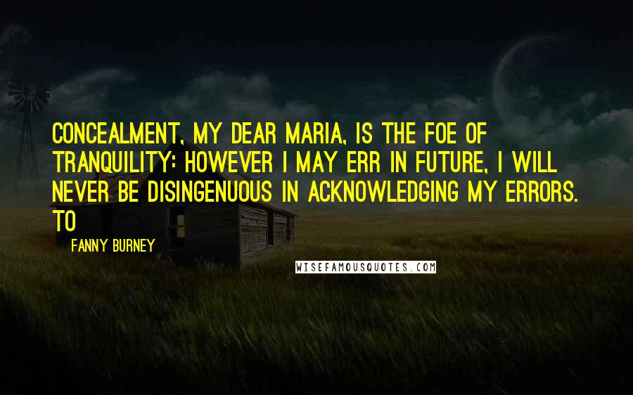 Fanny Burney Quotes: Concealment, my dear Maria, is the foe of tranquility: however I may err in future, I will never be disingenuous in acknowledging my errors. To