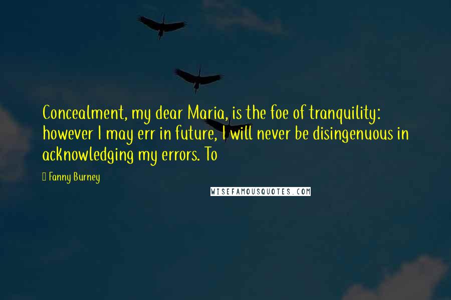 Fanny Burney Quotes: Concealment, my dear Maria, is the foe of tranquility: however I may err in future, I will never be disingenuous in acknowledging my errors. To