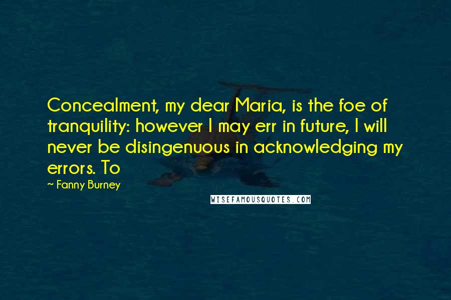 Fanny Burney Quotes: Concealment, my dear Maria, is the foe of tranquility: however I may err in future, I will never be disingenuous in acknowledging my errors. To