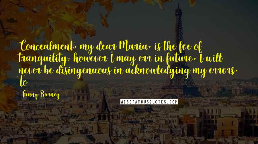 Fanny Burney Quotes: Concealment, my dear Maria, is the foe of tranquility: however I may err in future, I will never be disingenuous in acknowledging my errors. To