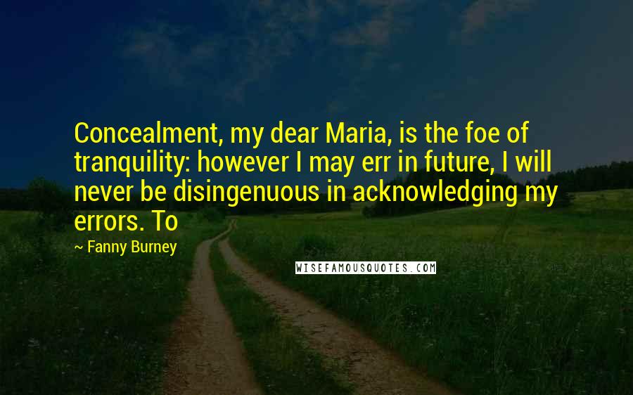 Fanny Burney Quotes: Concealment, my dear Maria, is the foe of tranquility: however I may err in future, I will never be disingenuous in acknowledging my errors. To