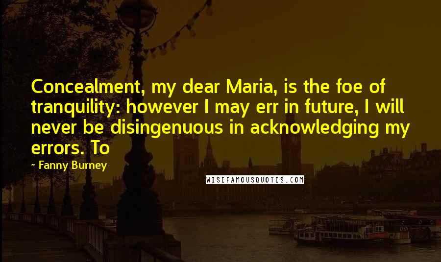 Fanny Burney Quotes: Concealment, my dear Maria, is the foe of tranquility: however I may err in future, I will never be disingenuous in acknowledging my errors. To
