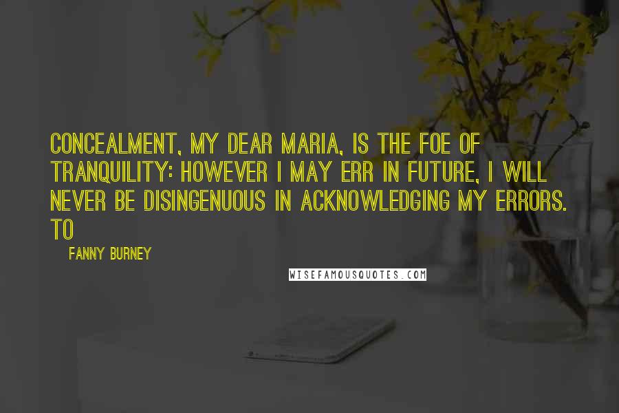 Fanny Burney Quotes: Concealment, my dear Maria, is the foe of tranquility: however I may err in future, I will never be disingenuous in acknowledging my errors. To