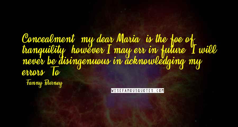 Fanny Burney Quotes: Concealment, my dear Maria, is the foe of tranquility: however I may err in future, I will never be disingenuous in acknowledging my errors. To