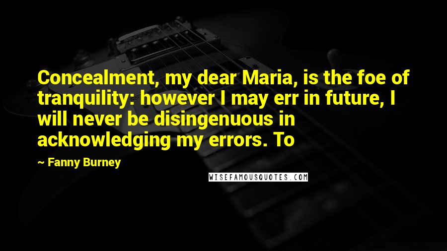 Fanny Burney Quotes: Concealment, my dear Maria, is the foe of tranquility: however I may err in future, I will never be disingenuous in acknowledging my errors. To