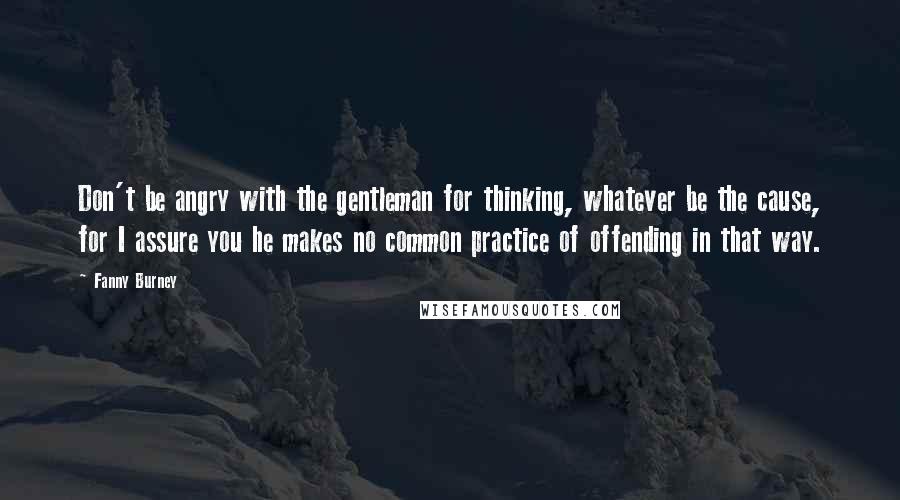 Fanny Burney Quotes: Don't be angry with the gentleman for thinking, whatever be the cause, for I assure you he makes no common practice of offending in that way.