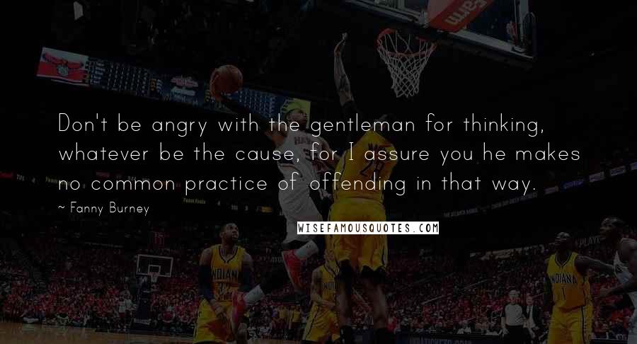Fanny Burney Quotes: Don't be angry with the gentleman for thinking, whatever be the cause, for I assure you he makes no common practice of offending in that way.