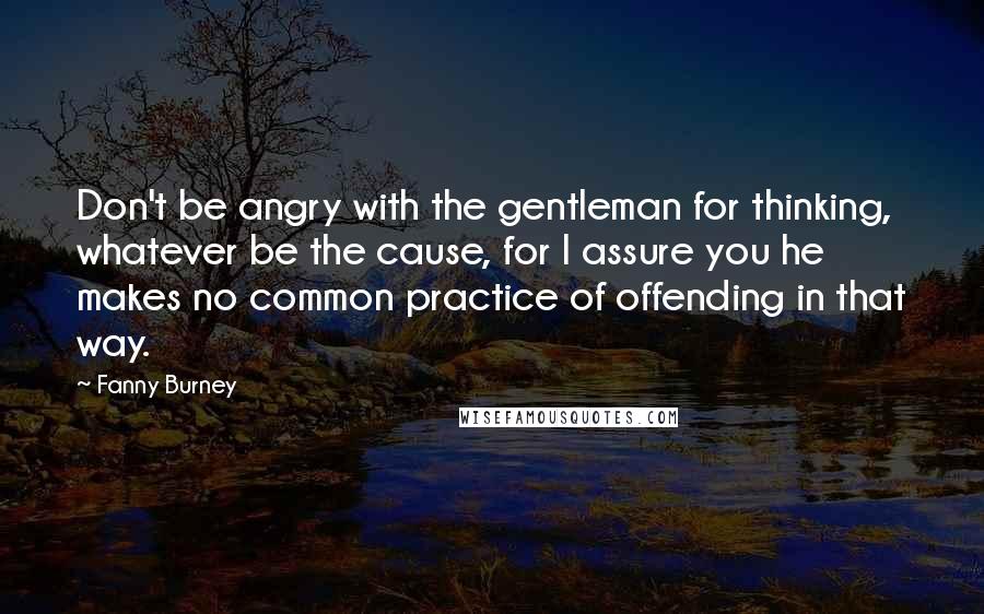 Fanny Burney Quotes: Don't be angry with the gentleman for thinking, whatever be the cause, for I assure you he makes no common practice of offending in that way.