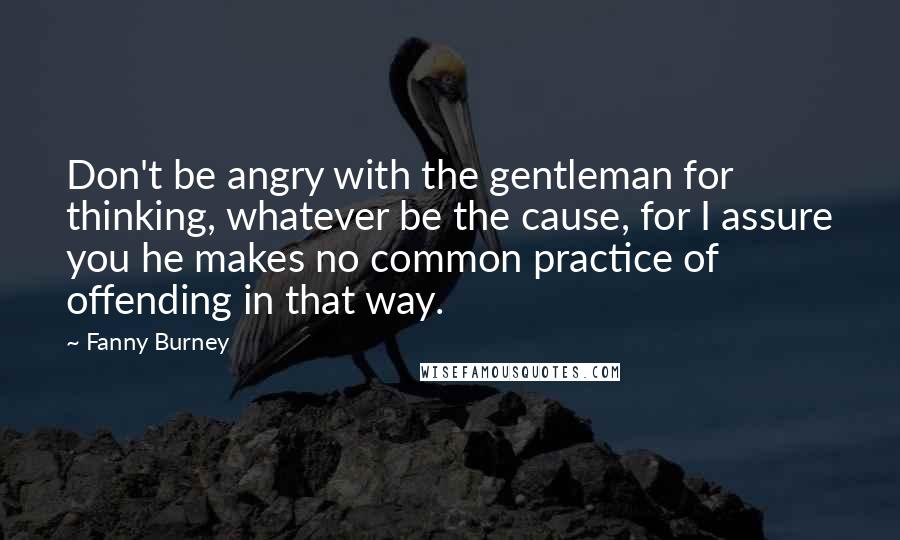 Fanny Burney Quotes: Don't be angry with the gentleman for thinking, whatever be the cause, for I assure you he makes no common practice of offending in that way.