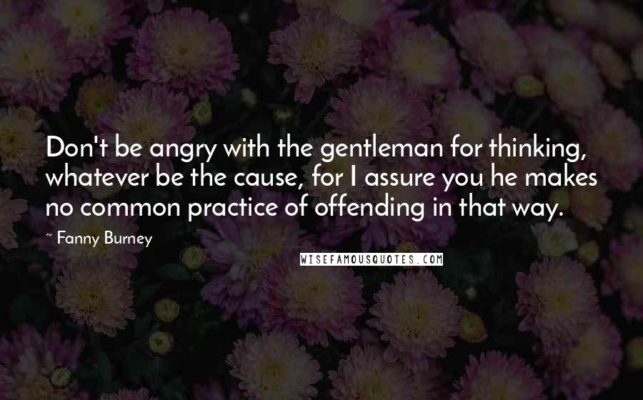 Fanny Burney Quotes: Don't be angry with the gentleman for thinking, whatever be the cause, for I assure you he makes no common practice of offending in that way.