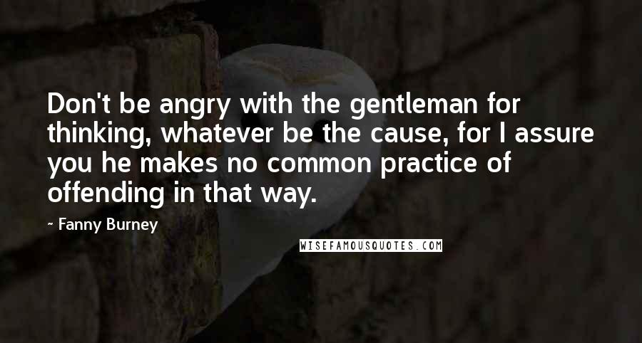 Fanny Burney Quotes: Don't be angry with the gentleman for thinking, whatever be the cause, for I assure you he makes no common practice of offending in that way.