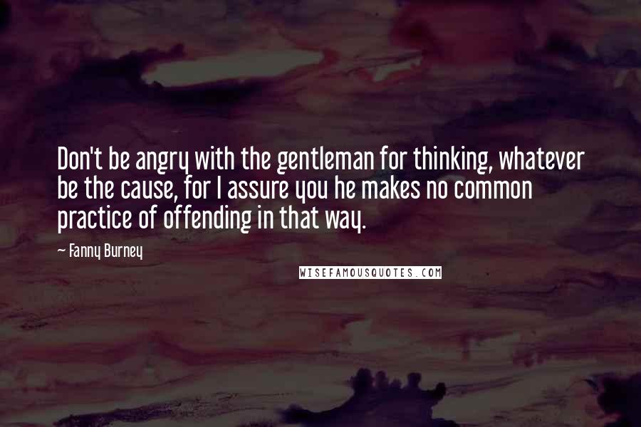 Fanny Burney Quotes: Don't be angry with the gentleman for thinking, whatever be the cause, for I assure you he makes no common practice of offending in that way.