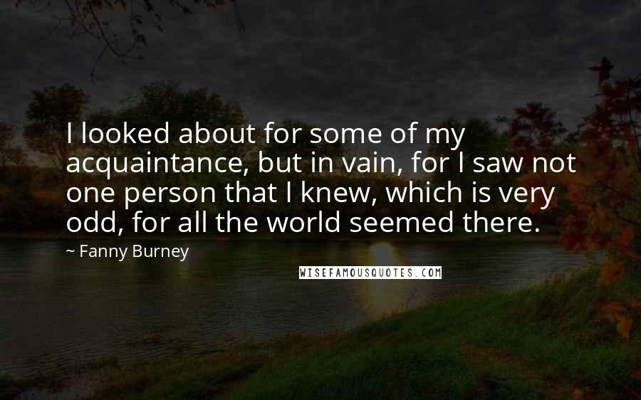 Fanny Burney Quotes: I looked about for some of my acquaintance, but in vain, for I saw not one person that I knew, which is very odd, for all the world seemed there.