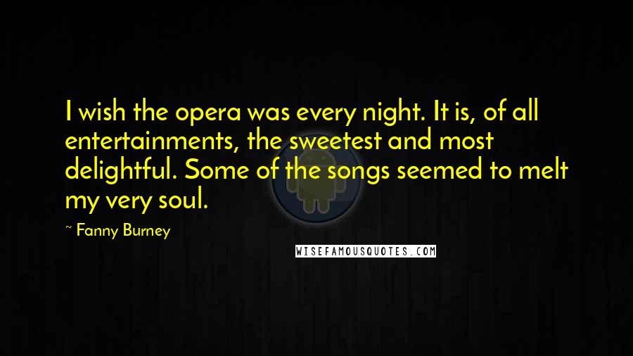 Fanny Burney Quotes: I wish the opera was every night. It is, of all entertainments, the sweetest and most delightful. Some of the songs seemed to melt my very soul.