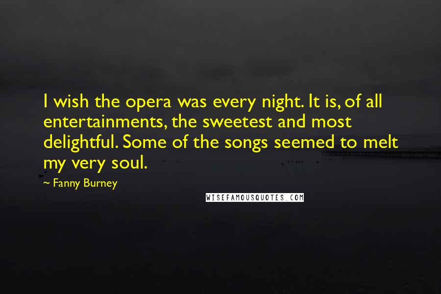 Fanny Burney Quotes: I wish the opera was every night. It is, of all entertainments, the sweetest and most delightful. Some of the songs seemed to melt my very soul.