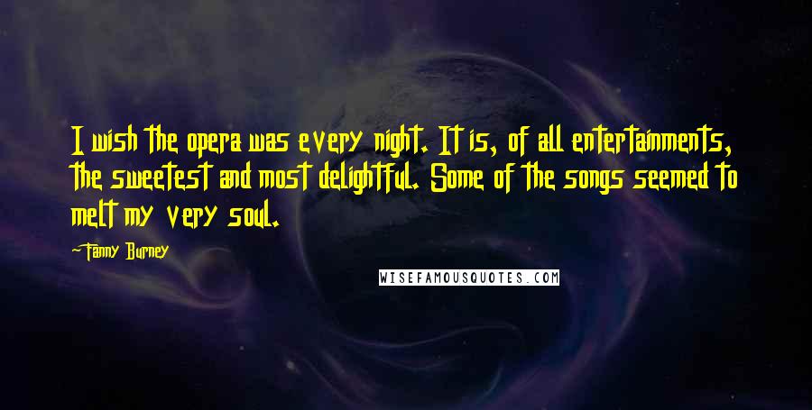 Fanny Burney Quotes: I wish the opera was every night. It is, of all entertainments, the sweetest and most delightful. Some of the songs seemed to melt my very soul.