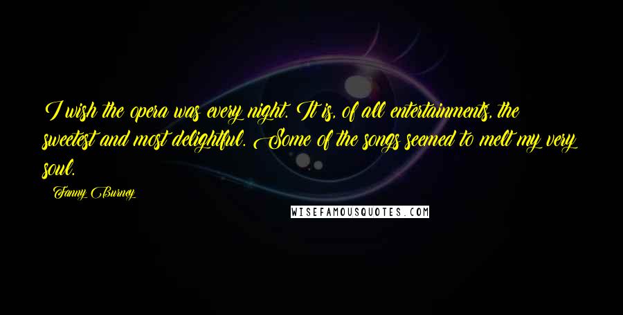 Fanny Burney Quotes: I wish the opera was every night. It is, of all entertainments, the sweetest and most delightful. Some of the songs seemed to melt my very soul.