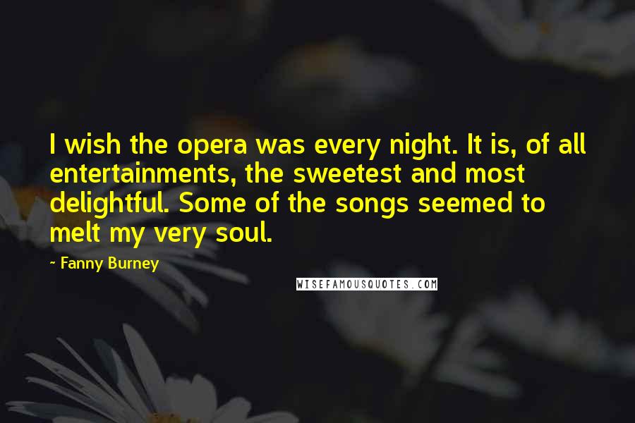 Fanny Burney Quotes: I wish the opera was every night. It is, of all entertainments, the sweetest and most delightful. Some of the songs seemed to melt my very soul.