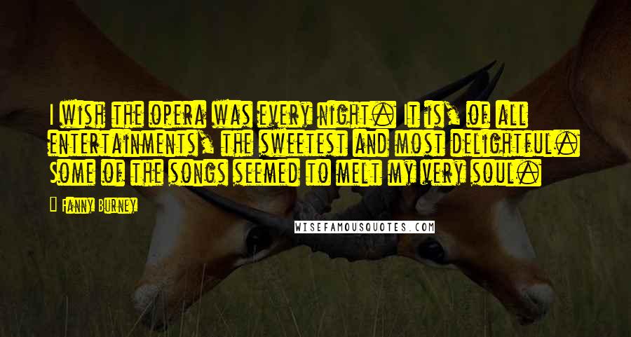 Fanny Burney Quotes: I wish the opera was every night. It is, of all entertainments, the sweetest and most delightful. Some of the songs seemed to melt my very soul.