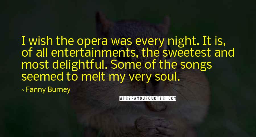 Fanny Burney Quotes: I wish the opera was every night. It is, of all entertainments, the sweetest and most delightful. Some of the songs seemed to melt my very soul.