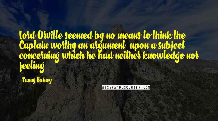 Fanny Burney Quotes: Lord Orville seemed by no means to think the Captain worthy an argument, upon a subject concerning which he had neither knowledge nor feeling.