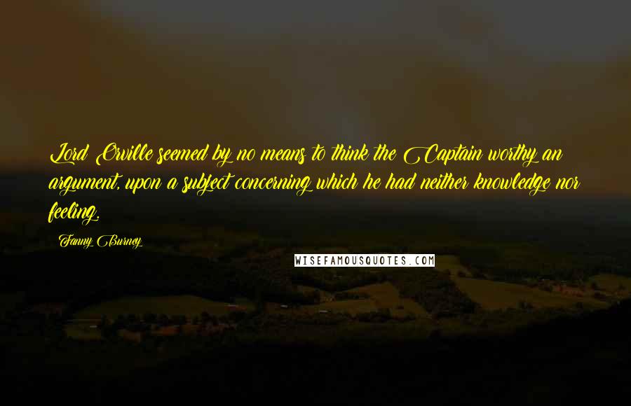 Fanny Burney Quotes: Lord Orville seemed by no means to think the Captain worthy an argument, upon a subject concerning which he had neither knowledge nor feeling.