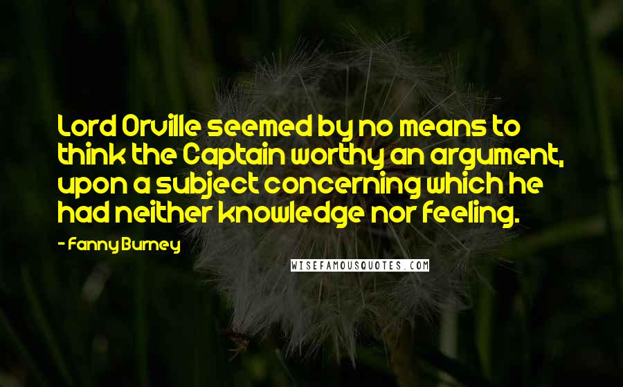 Fanny Burney Quotes: Lord Orville seemed by no means to think the Captain worthy an argument, upon a subject concerning which he had neither knowledge nor feeling.