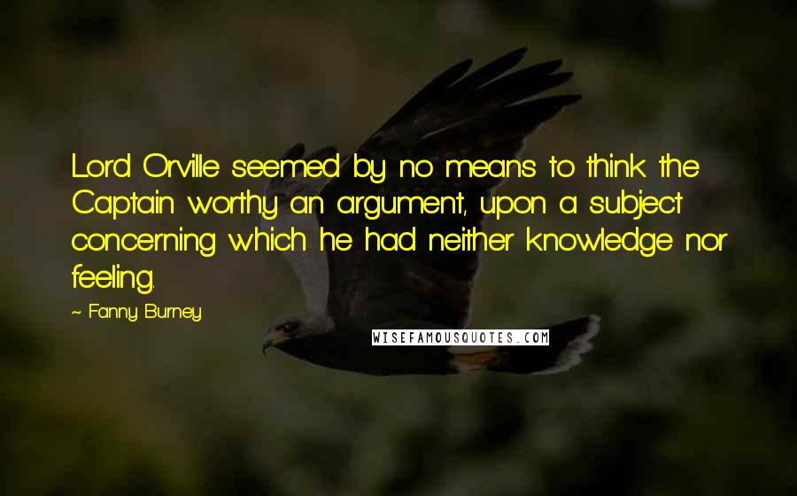 Fanny Burney Quotes: Lord Orville seemed by no means to think the Captain worthy an argument, upon a subject concerning which he had neither knowledge nor feeling.