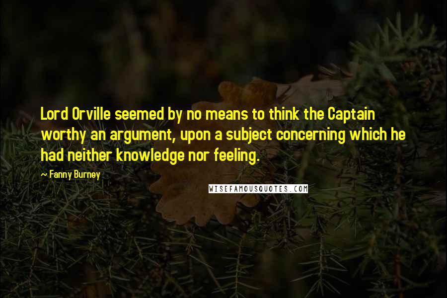 Fanny Burney Quotes: Lord Orville seemed by no means to think the Captain worthy an argument, upon a subject concerning which he had neither knowledge nor feeling.