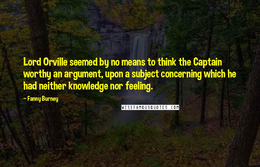 Fanny Burney Quotes: Lord Orville seemed by no means to think the Captain worthy an argument, upon a subject concerning which he had neither knowledge nor feeling.