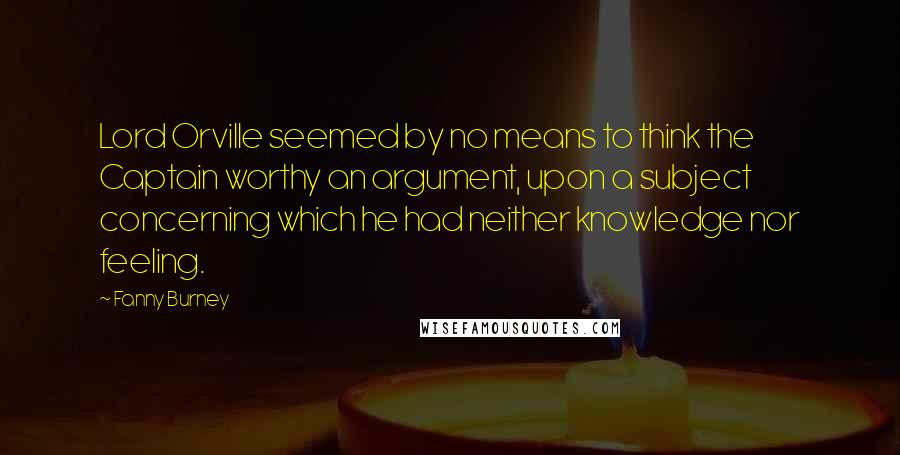 Fanny Burney Quotes: Lord Orville seemed by no means to think the Captain worthy an argument, upon a subject concerning which he had neither knowledge nor feeling.