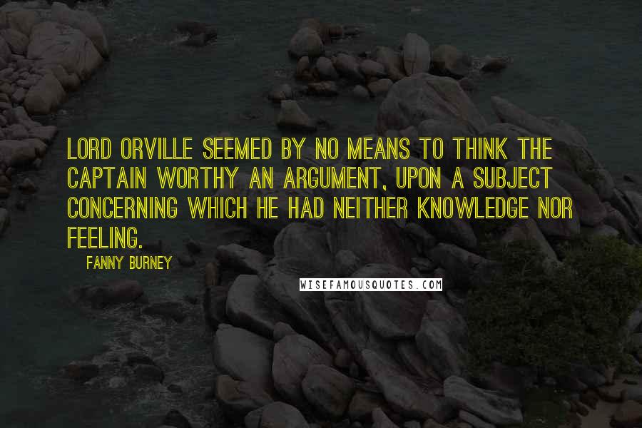 Fanny Burney Quotes: Lord Orville seemed by no means to think the Captain worthy an argument, upon a subject concerning which he had neither knowledge nor feeling.