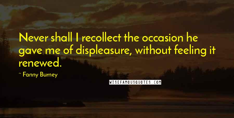 Fanny Burney Quotes: Never shall I recollect the occasion he gave me of displeasure, without feeling it renewed.