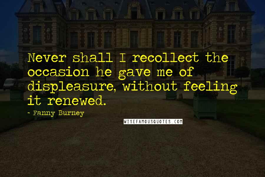 Fanny Burney Quotes: Never shall I recollect the occasion he gave me of displeasure, without feeling it renewed.