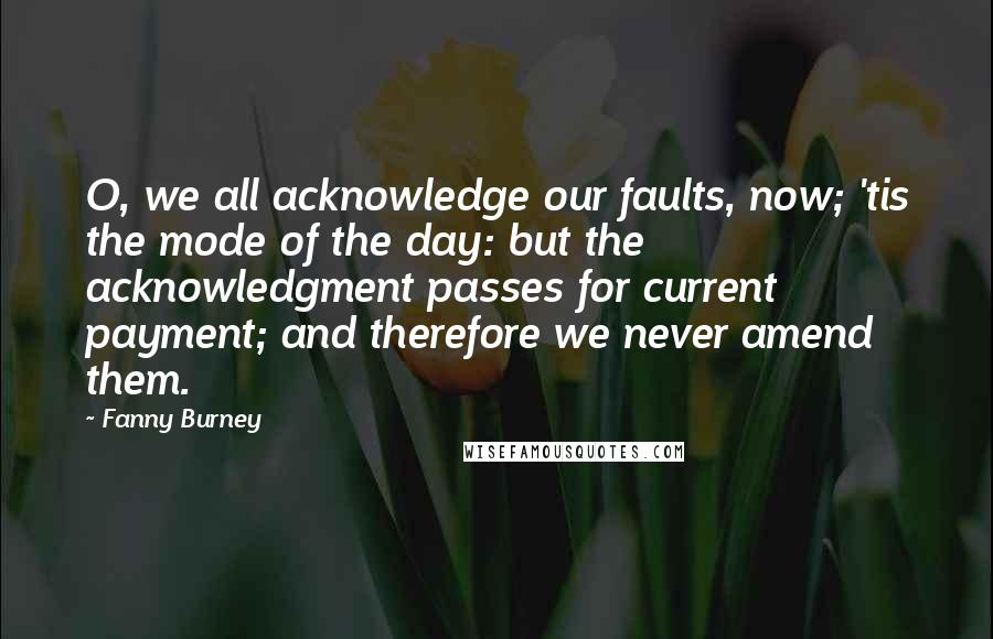 Fanny Burney Quotes: O, we all acknowledge our faults, now; 'tis the mode of the day: but the acknowledgment passes for current payment; and therefore we never amend them.