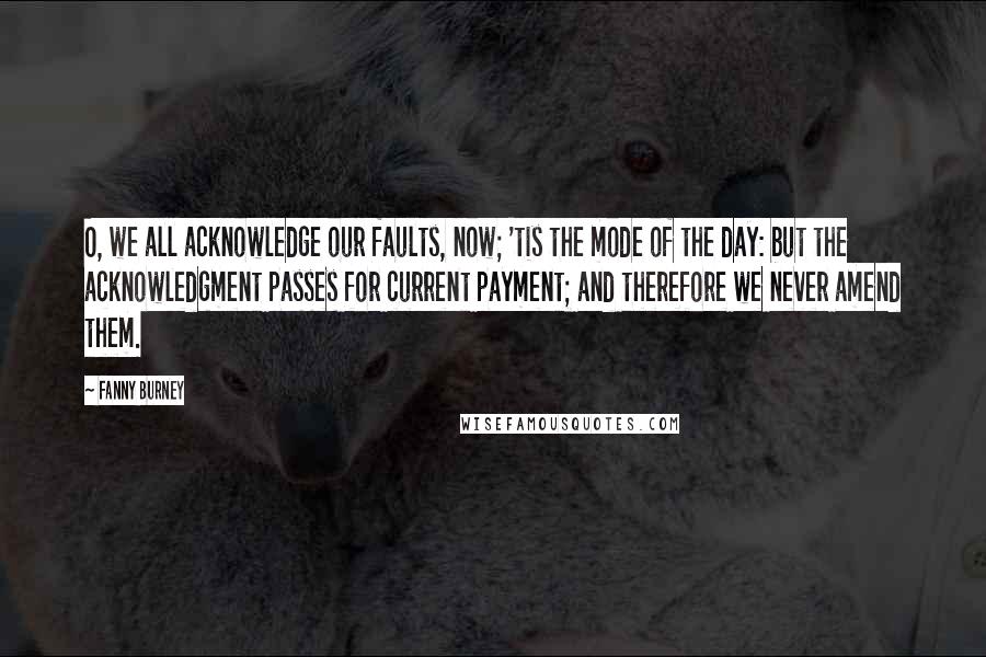 Fanny Burney Quotes: O, we all acknowledge our faults, now; 'tis the mode of the day: but the acknowledgment passes for current payment; and therefore we never amend them.