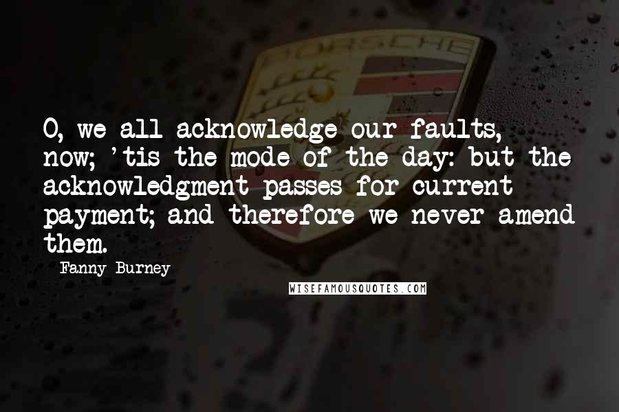 Fanny Burney Quotes: O, we all acknowledge our faults, now; 'tis the mode of the day: but the acknowledgment passes for current payment; and therefore we never amend them.