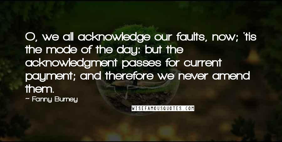 Fanny Burney Quotes: O, we all acknowledge our faults, now; 'tis the mode of the day: but the acknowledgment passes for current payment; and therefore we never amend them.