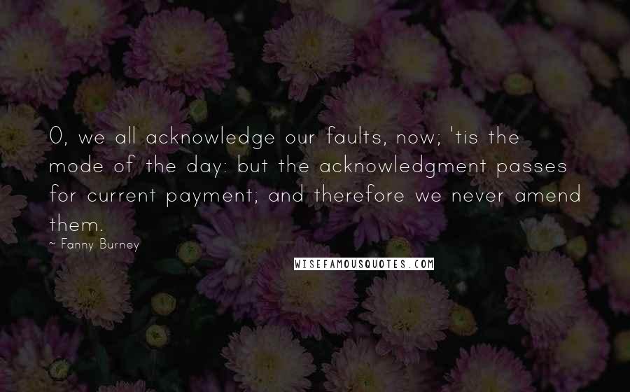 Fanny Burney Quotes: O, we all acknowledge our faults, now; 'tis the mode of the day: but the acknowledgment passes for current payment; and therefore we never amend them.