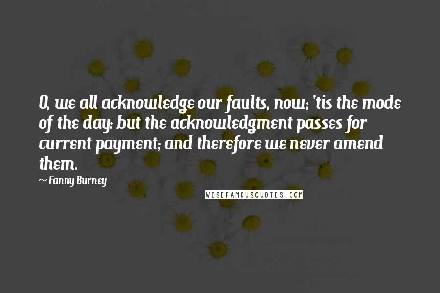 Fanny Burney Quotes: O, we all acknowledge our faults, now; 'tis the mode of the day: but the acknowledgment passes for current payment; and therefore we never amend them.