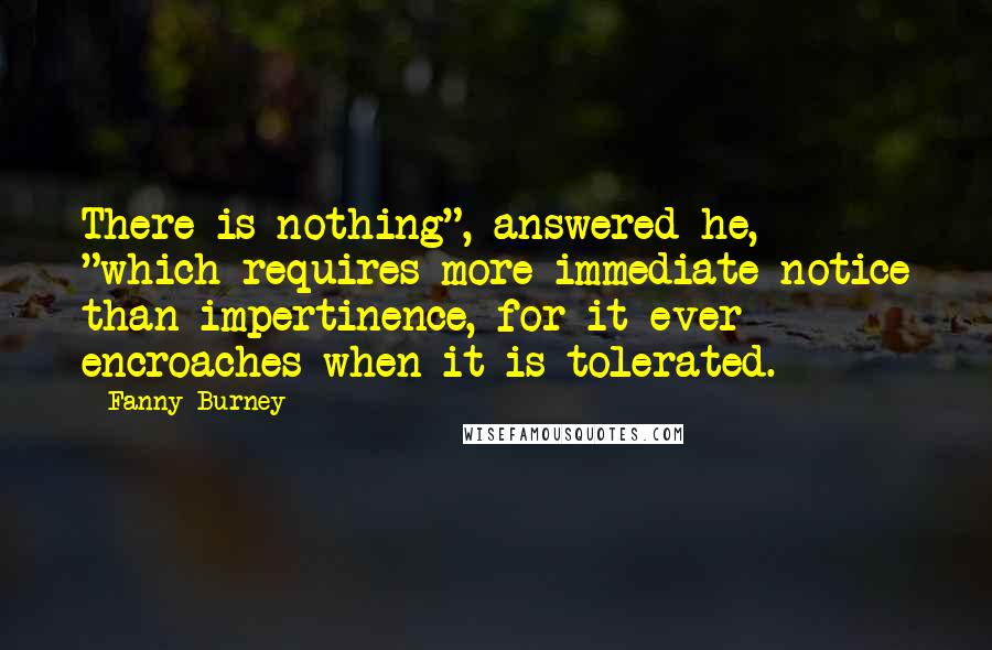 Fanny Burney Quotes: There is nothing", answered he, "which requires more immediate notice than impertinence, for it ever encroaches when it is tolerated.