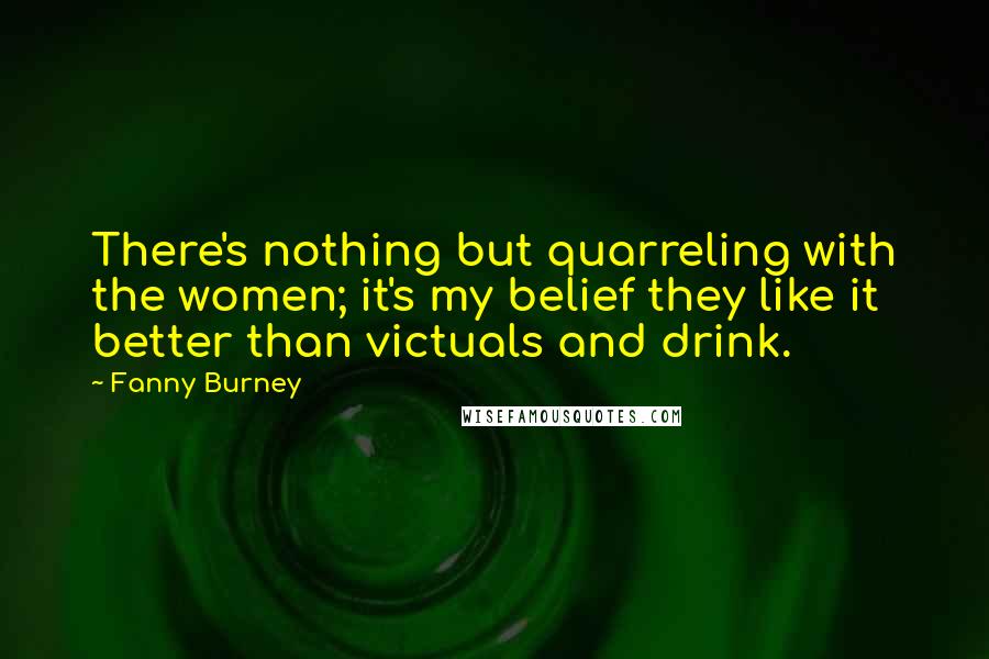 Fanny Burney Quotes: There's nothing but quarreling with the women; it's my belief they like it better than victuals and drink.