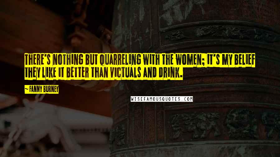 Fanny Burney Quotes: There's nothing but quarreling with the women; it's my belief they like it better than victuals and drink.