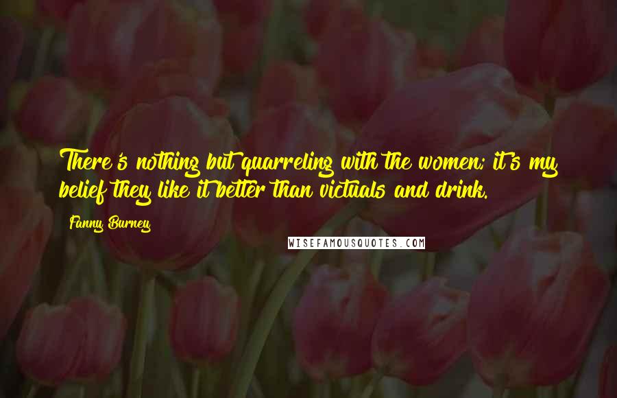 Fanny Burney Quotes: There's nothing but quarreling with the women; it's my belief they like it better than victuals and drink.