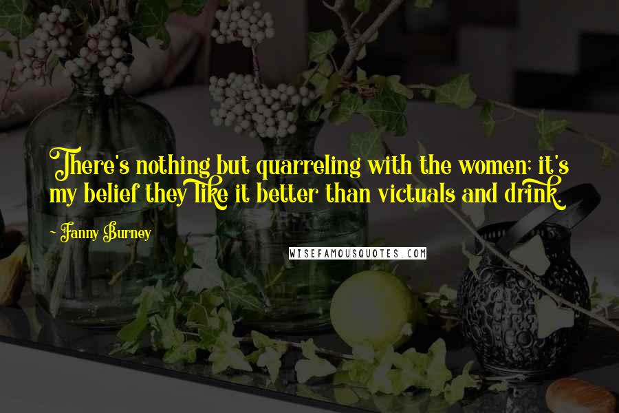 Fanny Burney Quotes: There's nothing but quarreling with the women; it's my belief they like it better than victuals and drink.