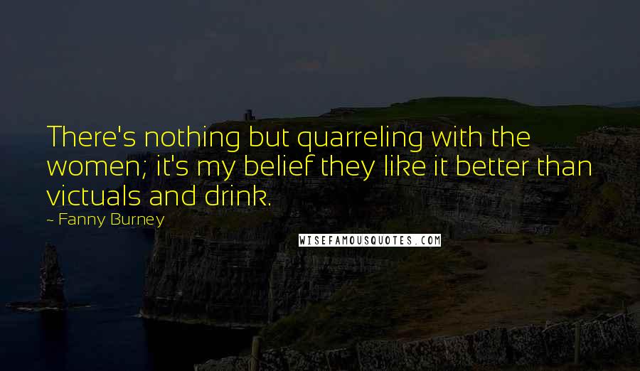 Fanny Burney Quotes: There's nothing but quarreling with the women; it's my belief they like it better than victuals and drink.