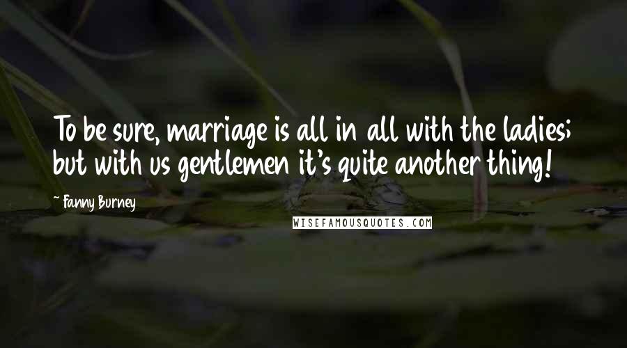 Fanny Burney Quotes: To be sure, marriage is all in all with the ladies; but with us gentlemen it's quite another thing!